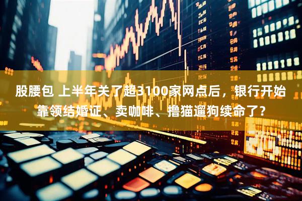 股腰包 上半年关了超3100家网点后，银行开始靠领结婚证、卖咖啡、撸猫遛狗续命了？