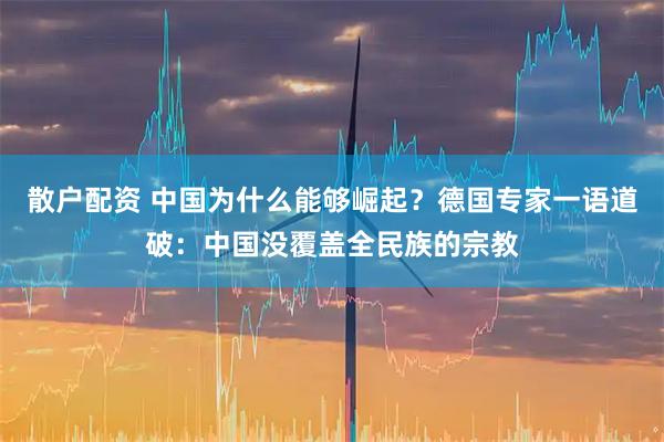 散户配资 中国为什么能够崛起？德国专家一语道破：中国没覆盖全民族的宗教