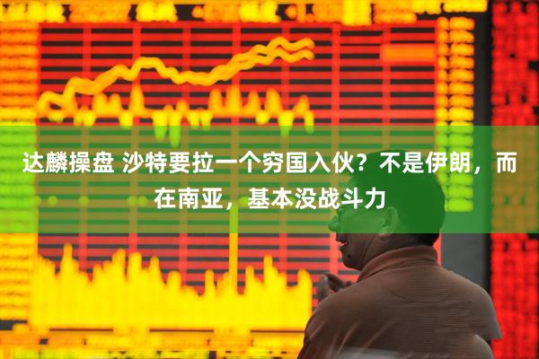 达麟操盘 沙特要拉一个穷国入伙?不是伊朗,而在南亚,基本没战斗力