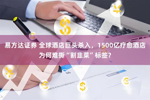 易方达证券 全球酒店巨头杀入，1500亿疗愈酒店为何难撕“割韭菜”标签？