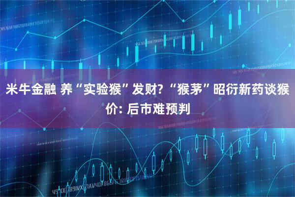 米牛金融 养“实验猴”发财? “猴茅”昭衍新药谈猴价: 后市难预判